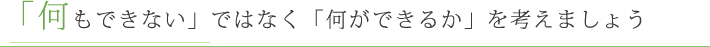 「何もできない」ではなく「何ができるか」を考えましょう